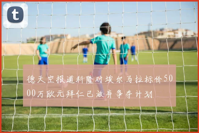 德天空报道科隆对埃尔马拉标价5000万欧元拜仁已放弃争夺计划