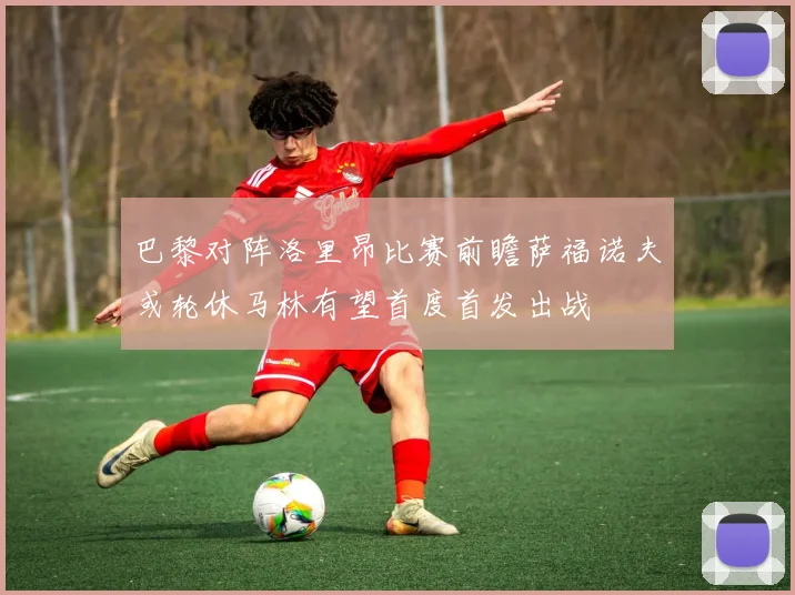 巴黎对阵洛里昂比赛前瞻萨福诺夫或轮休马林有望首度首发出战