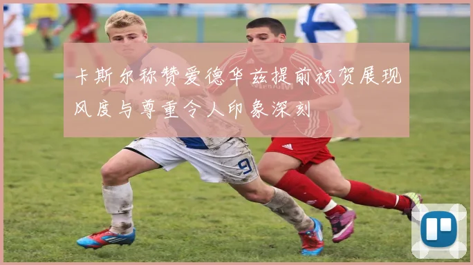 卡斯尔称赞爱德华兹提前祝贺展现风度与尊重令人印象深刻