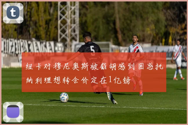 纽卡对穆尼奥斯被截胡感到困惑托纳利理想转会价定在1亿镑