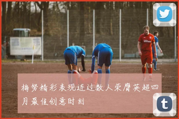 梅努精彩表现连过数人荣膺英超四月最佳创意时刻