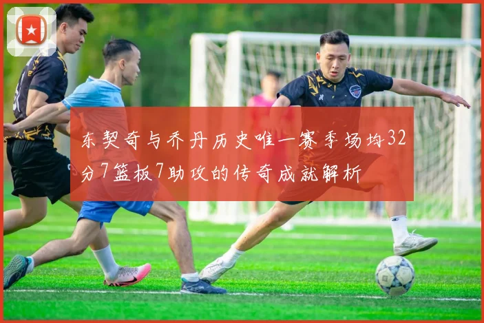 东契奇与乔丹历史唯一赛季场均32分7篮板7助攻的传奇成就解析