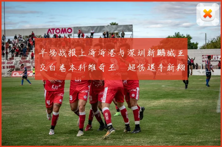 半场战报上海海港与深圳新鹏城互交白卷本科维奇王燊超伤退李新翔错失良机
