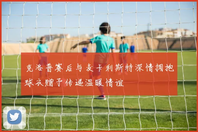 克洛普赛后与麦卡利斯特深情拥抱球衣赠予传递温暖情谊
