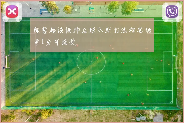 陈哲超谈换帅后球队新打法称客场拿1分可接受