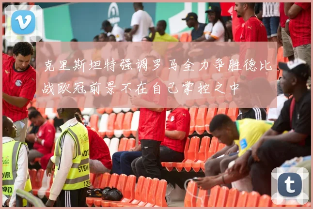 克里斯坦特强调罗马全力争胜德比战欧冠前景不在自己掌控之中