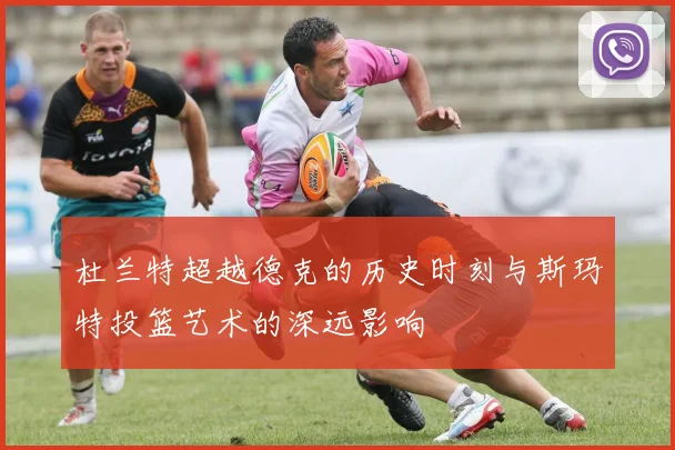 杜兰特超越德克的历史时刻与斯玛特投篮艺术的深远影响