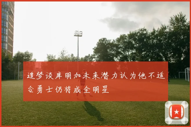 追梦谈库明加未来潜力认为他不适合勇士仍将成全明星