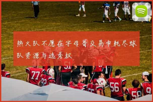 热火队不愿在字母哥交易中耗尽球队资源与选秀权