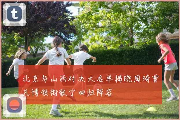 北京与山西对决大名单揭晓周琦曾凡博领衔张宁回归阵容