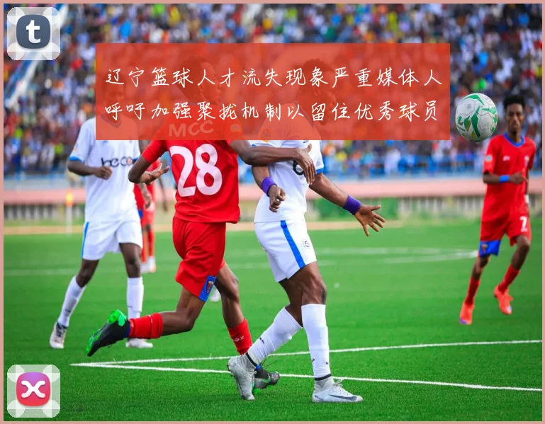 辽宁篮球人才流失现象严重媒体人呼吁加强聚拢机制以留住优秀球员