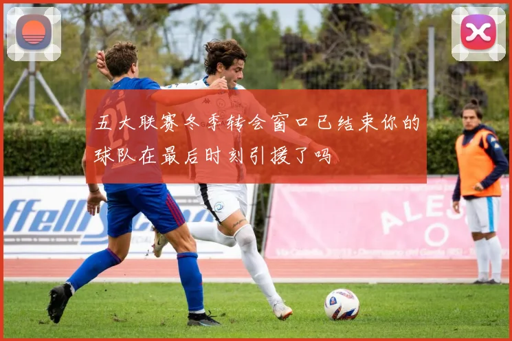 五大联赛冬季转会窗口已结束你的球队在最后时刻引援了吗