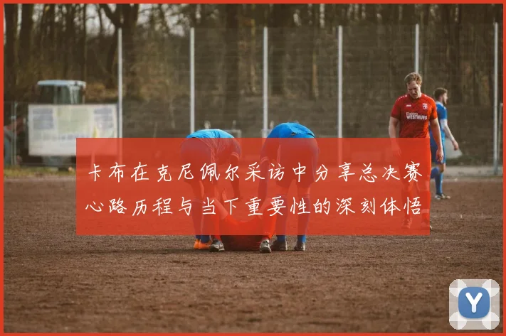卡布在克尼佩尔采访中分享总决赛心路历程与当下重要性的深刻体悟