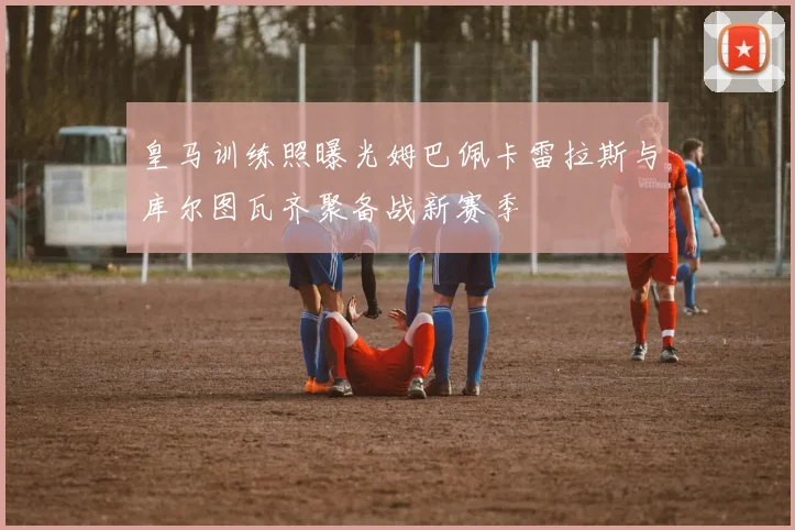 皇马训练照曝光姆巴佩卡雷拉斯与库尔图瓦齐聚备战新赛季