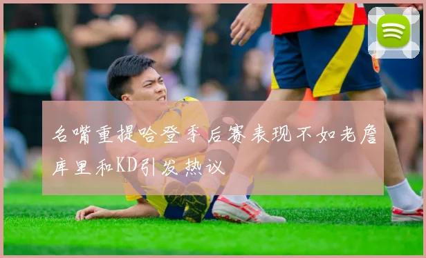 名嘴重提哈登季后赛表现不如老詹库里和KD引发热议