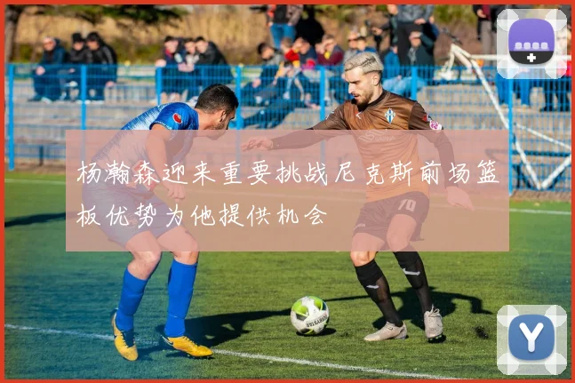 杨瀚森迎来重要挑战尼克斯前场篮板优势为他提供机会