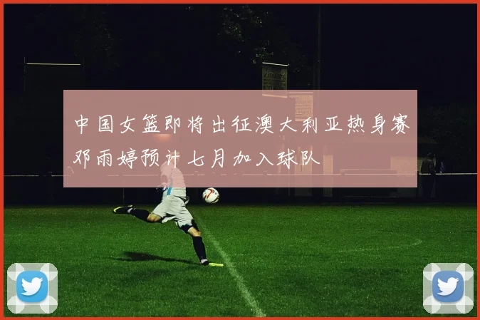 中国女篮即将出征澳大利亚热身赛邓雨婷预计七月加入球队