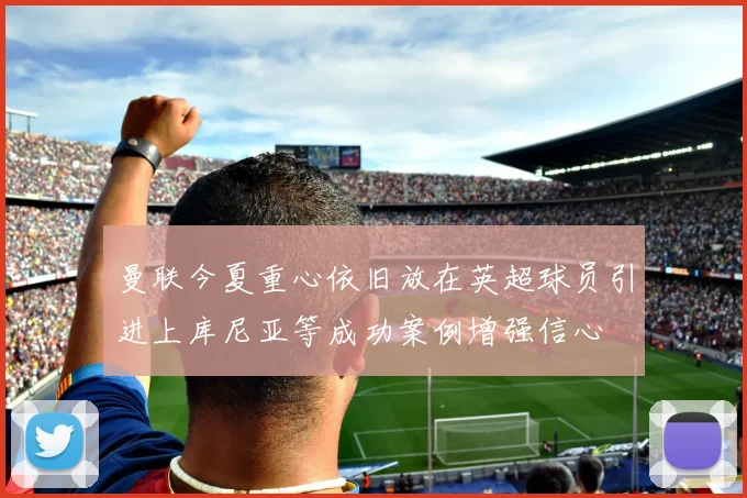 曼联今夏重心依旧放在英超球员引进上库尼亚等成功案例增强信心