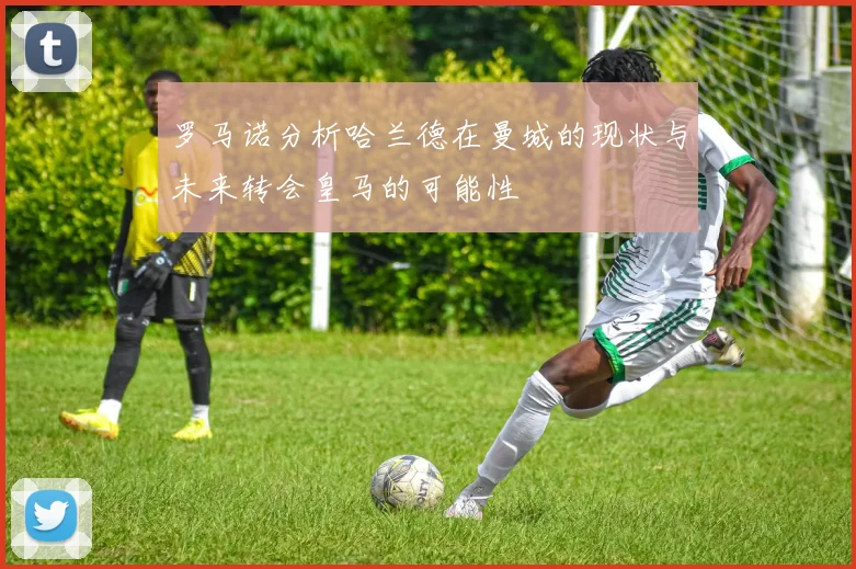 罗马诺分析哈兰德在曼城的现状与未来转会皇马的可能性