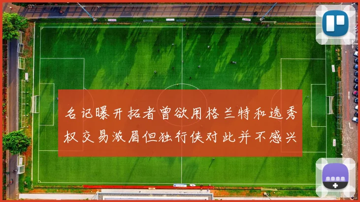 名记曝开拓者曾欲用格兰特和选秀权交易浓眉但独行侠对此并不感兴趣