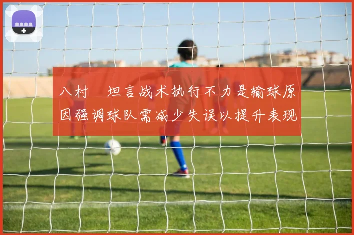 八村塁坦言战术执行不力是输球原因强调球队需减少失误以提升表现